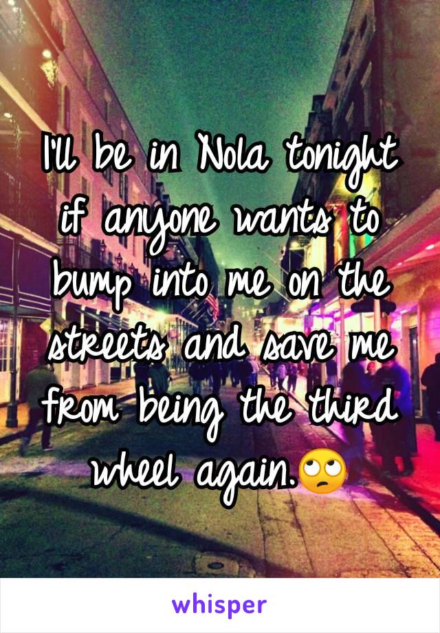 I'll be in Nola tonight if anyone wants to bump into me on the streets and save me from being the third wheel again.🙄