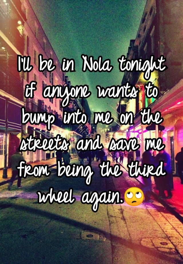 I'll be in Nola tonight if anyone wants to bump into me on the streets and save me from being the third wheel again.🙄