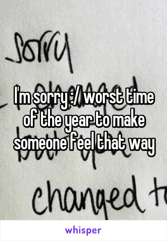 I'm sorry :/ worst time of the year to make someone feel that way