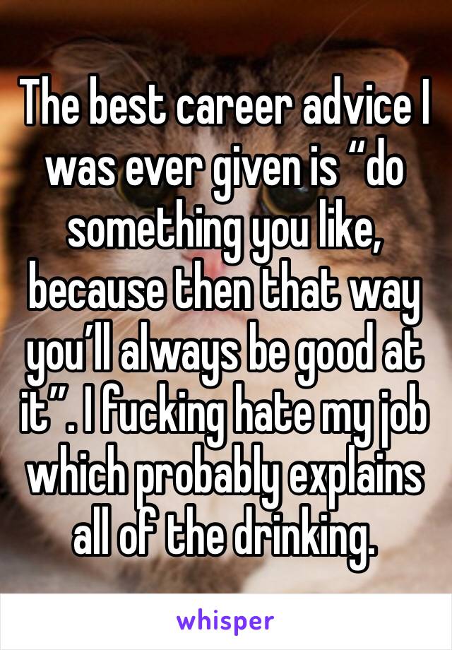 The best career advice I was ever given is “do something you like, because then that way you’ll always be good at it”. I fucking hate my job which probably explains all of the drinking. 