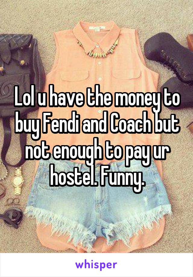 Lol u have the money to buy Fendi and Coach but not enough to pay ur hostel. Funny.