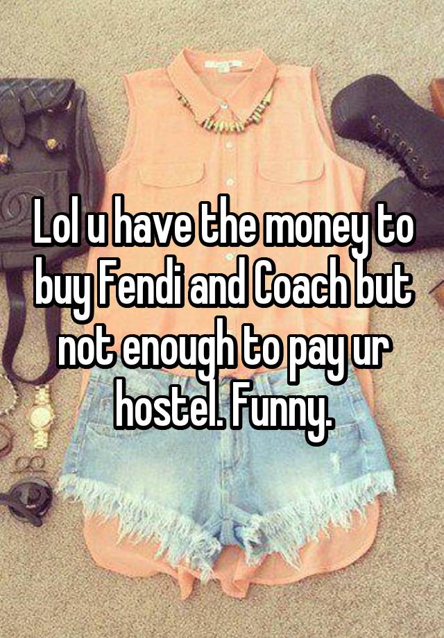 Lol u have the money to buy Fendi and Coach but not enough to pay ur hostel. Funny.