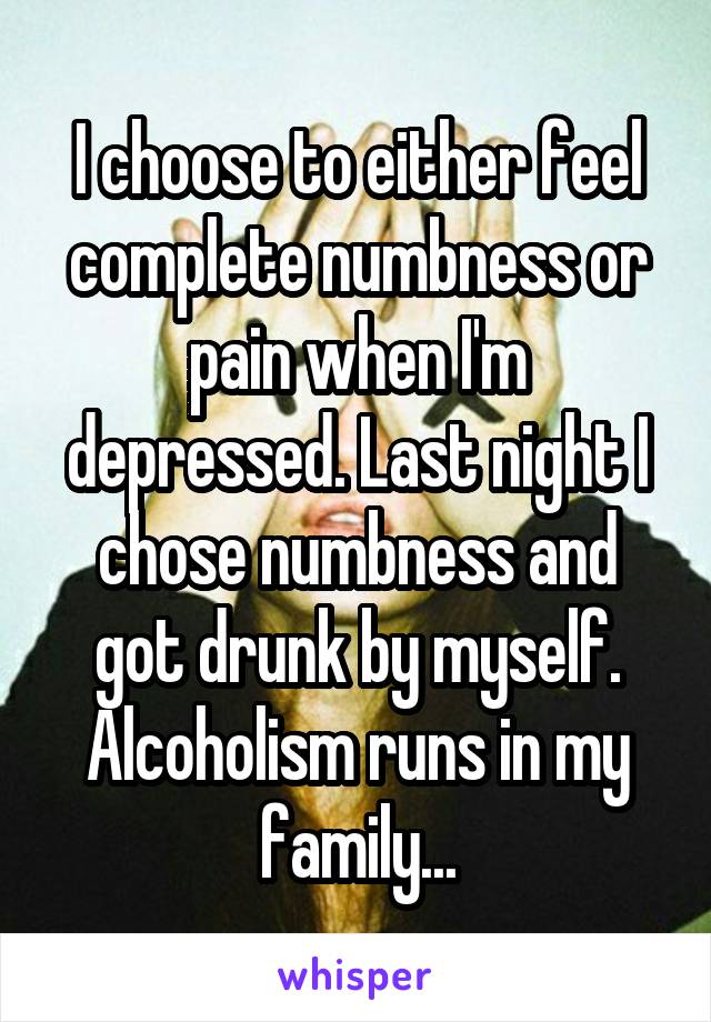 I choose to either feel complete numbness or pain when I'm depressed. Last night I chose numbness and got drunk by myself. Alcoholism runs in my family...