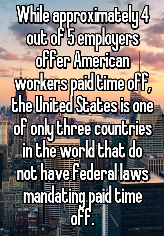 While approximately 4 out of 5 employers offer American workers paid time off, the United States is one of only three countries in the world that do not have federal laws mandating paid time off.