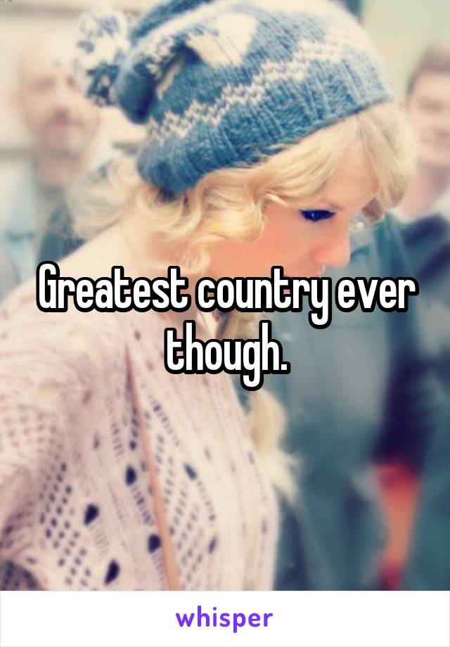 Greatest country ever though.