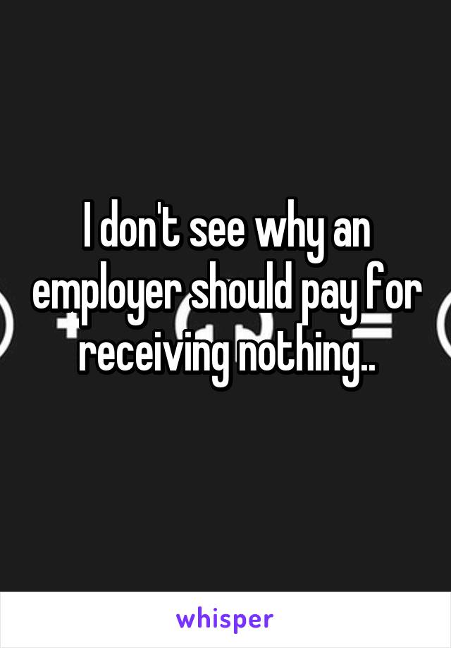 I don't see why an employer should pay for receiving nothing..
