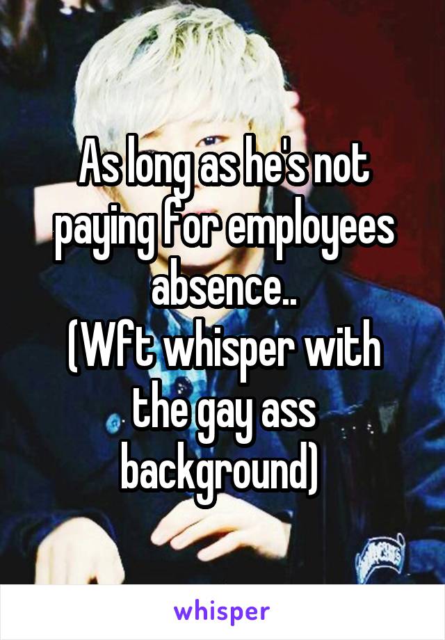 As long as he's not paying for employees absence..
(Wft whisper with the gay ass background) 