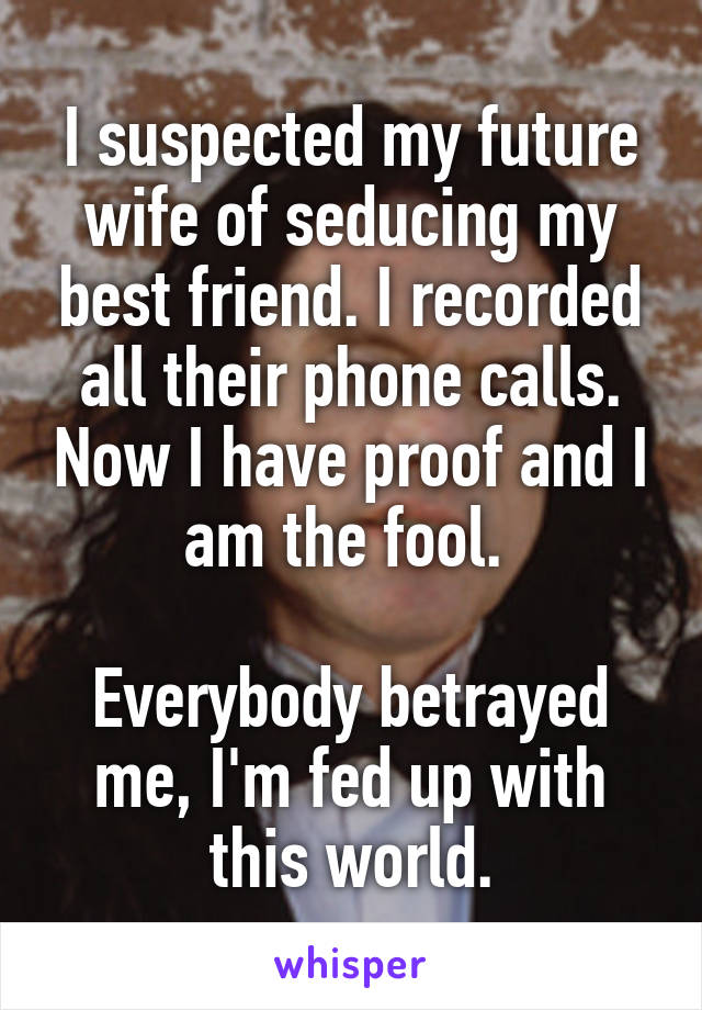 I suspected my future wife of seducing my best friend. I recorded all their phone calls. Now I have proof and I am the fool. 

Everybody betrayed me, I'm fed up with this world.