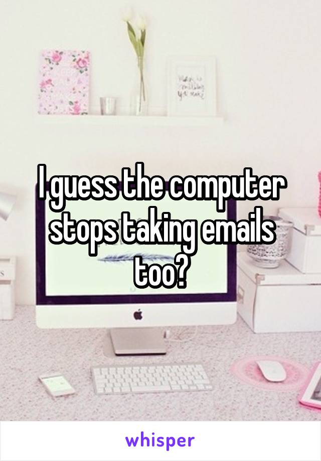 I guess the computer stops taking emails too?