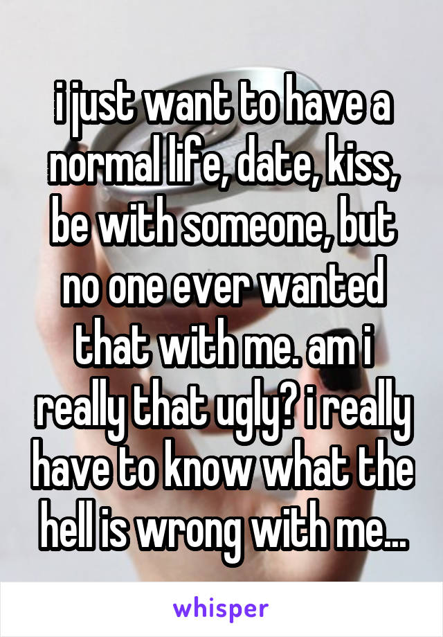 i just want to have a normal life, date, kiss, be with someone, but no one ever wanted that with me. am i really that ugly? i really have to know what the hell is wrong with me...