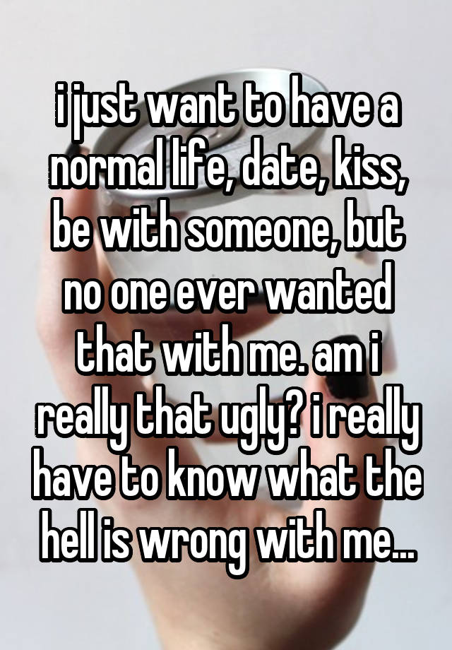 i just want to have a normal life, date, kiss, be with someone, but no one ever wanted that with me. am i really that ugly? i really have to know what the hell is wrong with me...