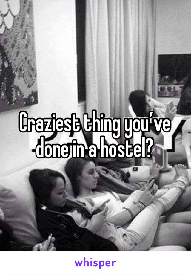 Craziest thing you’ve done in a hostel?