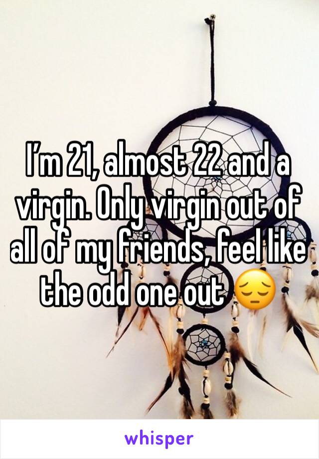 I’m 21, almost 22 and a virgin. Only virgin out of all of my friends, feel like the odd one out 😔