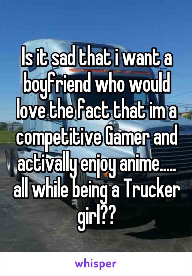 Is it sad that i want a boyfriend who would love the fact that im a competitive Gamer and activally enjoy anime..... all while being a Trucker girl??