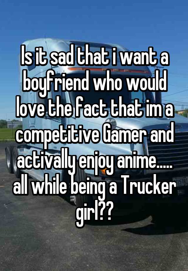 Is it sad that i want a boyfriend who would love the fact that im a competitive Gamer and activally enjoy anime..... all while being a Trucker girl??