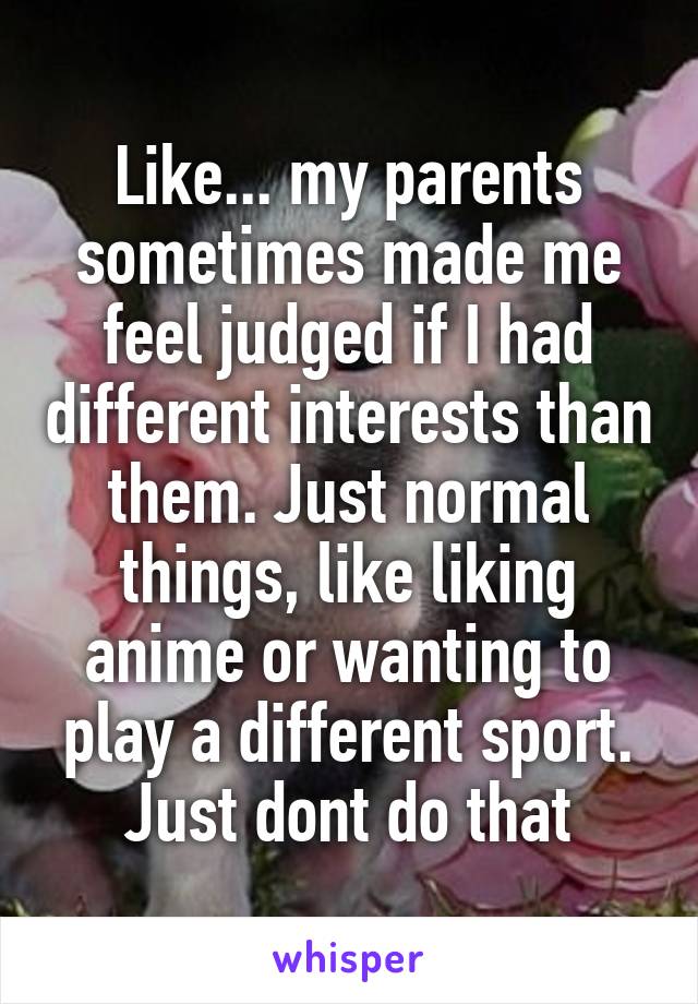 Like... my parents sometimes made me feel judged if I had different interests than them. Just normal things, like liking anime or wanting to play a different sport. Just dont do that