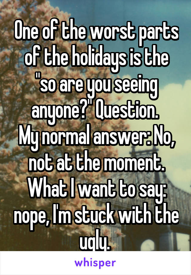 One of the worst parts of the holidays is the "so are you seeing anyone?" Question. 
My normal answer: No, not at the moment.
What I want to say: nope, I'm stuck with the ugly. 