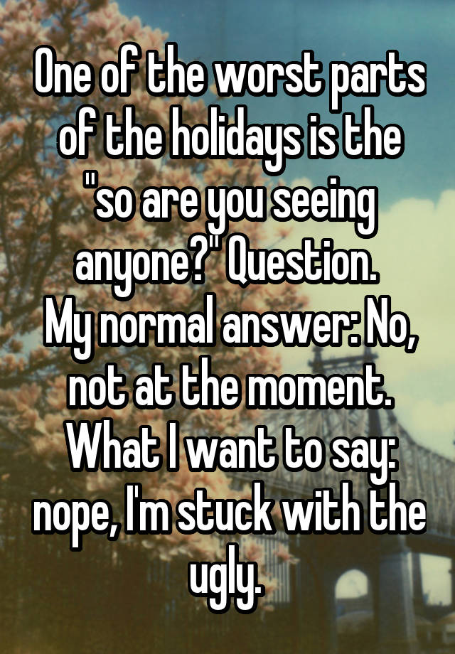 One of the worst parts of the holidays is the "so are you seeing anyone?" Question. 
My normal answer: No, not at the moment.
What I want to say: nope, I'm stuck with the ugly. 