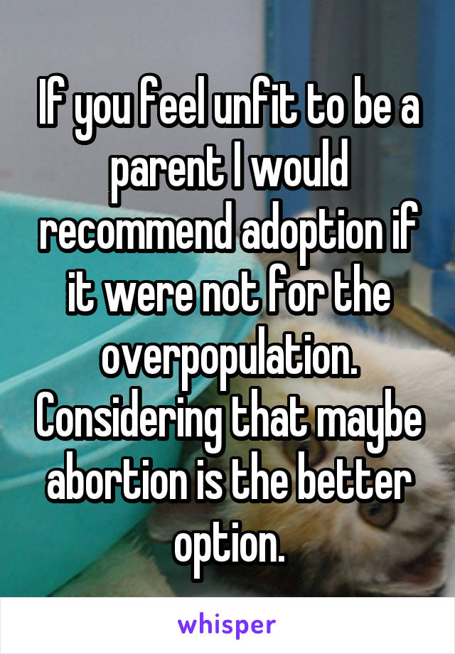 If you feel unfit to be a parent I would recommend adoption if it were not for the overpopulation. Considering that maybe abortion is the better option.