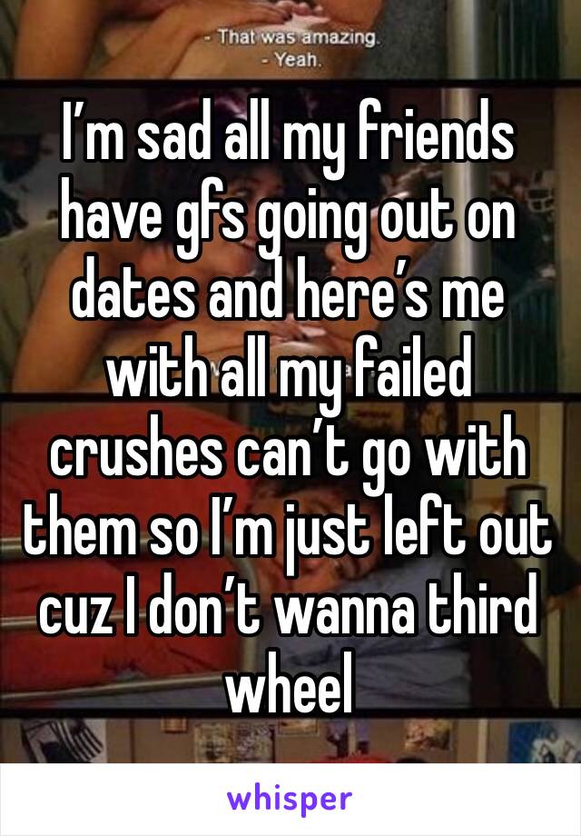 I’m sad all my friends have gfs going out on dates and here’s me with all my failed crushes can’t go with them so I’m just left out cuz I don’t wanna third wheel 