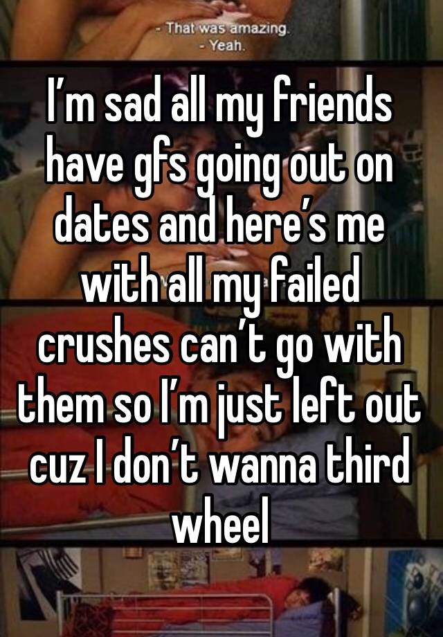 I’m sad all my friends have gfs going out on dates and here’s me with all my failed crushes can’t go with them so I’m just left out cuz I don’t wanna third wheel 