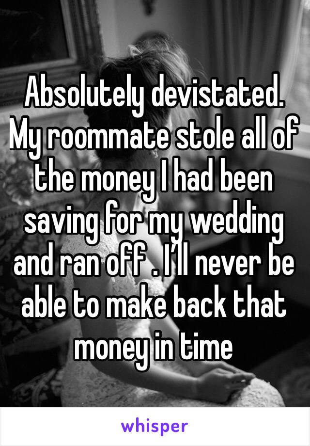 Absolutely devistated. My roommate stole all of the money I had been saving for my wedding and ran off . I’ll never be able to make back that money in time 