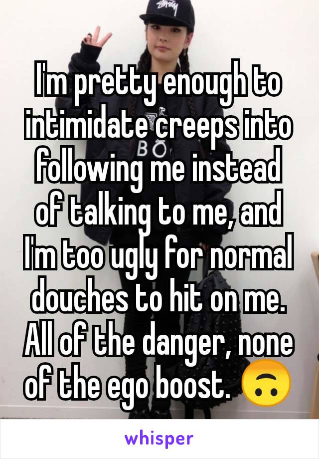 I'm pretty enough to intimidate creeps into following me instead of talking to me, and I'm too ugly for normal douches to hit on me. All of the danger, none of the ego boost. 🙃