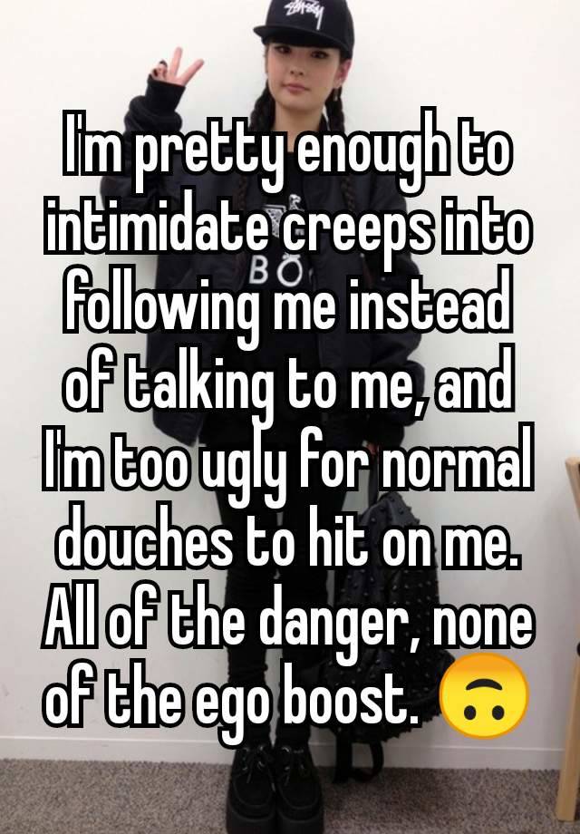 I'm pretty enough to intimidate creeps into following me instead of talking to me, and I'm too ugly for normal douches to hit on me. All of the danger, none of the ego boost. 🙃