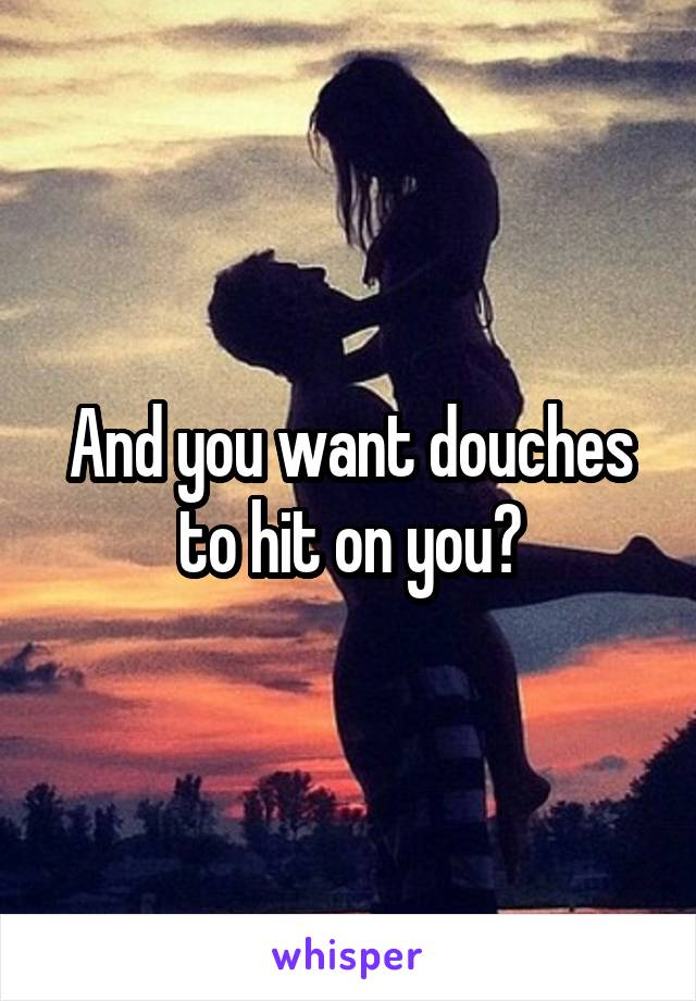 And you want douches to hit on you?