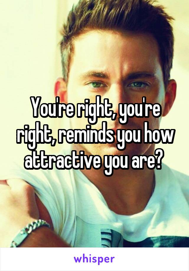 You're right, you're right, reminds you how attractive you are? 