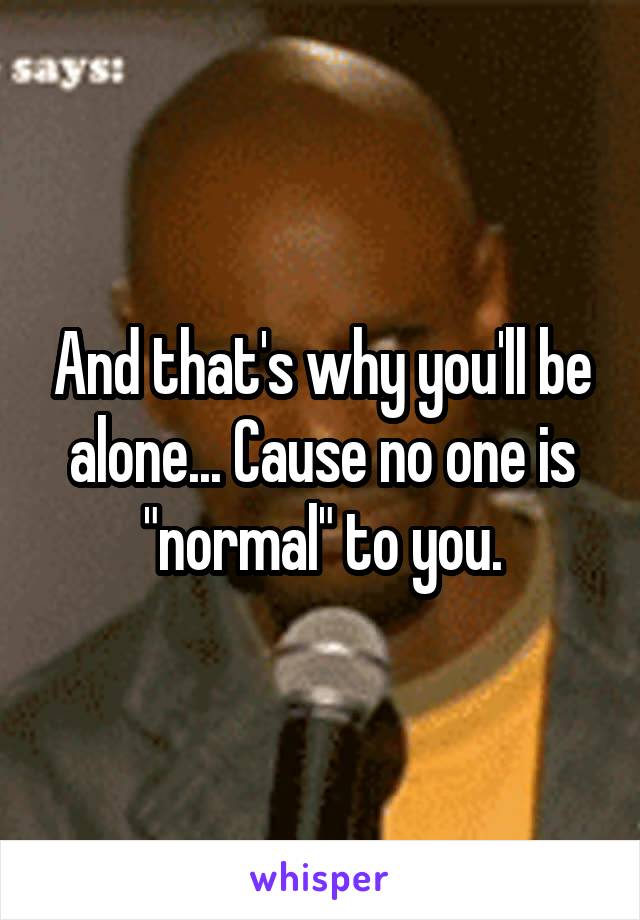 And that's why you'll be alone... Cause no one is "normal" to you.