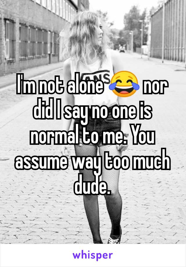 I'm not alone 😂 nor did I say no one is normal to me. You assume way too much dude.