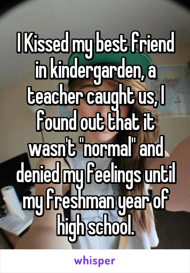 I Kissed my best friend in kindergarden, a teacher caught us, I found out that it wasn't "normal" and denied my feelings until my freshman year of high school.