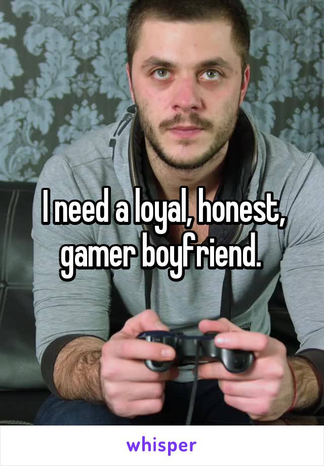 I need a loyal, honest, gamer boyfriend. 