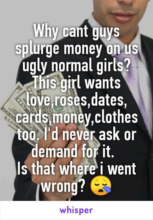 Why cant guys splurge money on us ugly normal girls?
This girl wants love,roses,dates, cards,money,clothes too. I'd never ask or demand for it.  
Is that where i went wrong? 😪