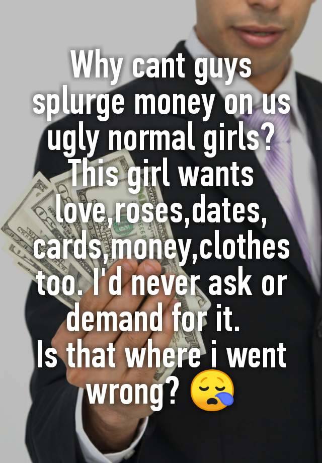 Why cant guys splurge money on us ugly normal girls?
This girl wants love,roses,dates, cards,money,clothes too. I'd never ask or demand for it.  
Is that where i went wrong? 😪