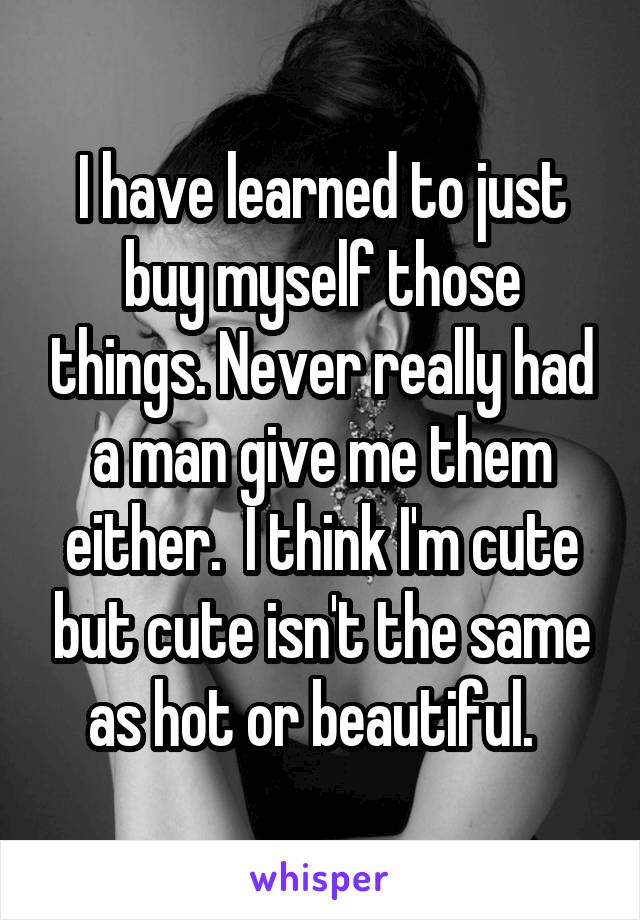 I have learned to just buy myself those things. Never really had a man give me them either.  I think I'm cute but cute isn't the same as hot or beautiful.  