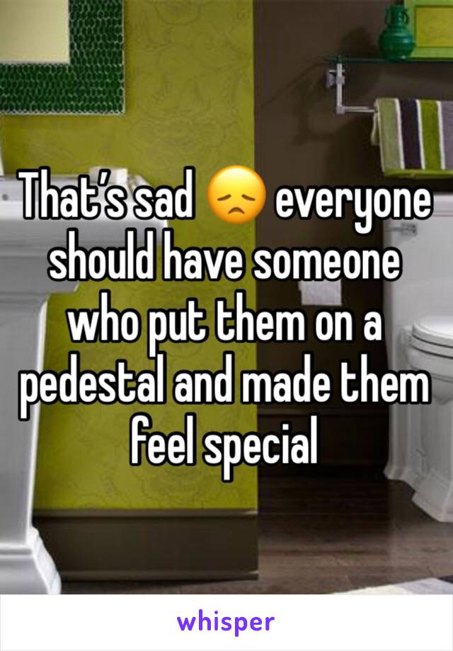 That’s sad 😞 everyone should have someone who put them on a pedestal and made them feel special 