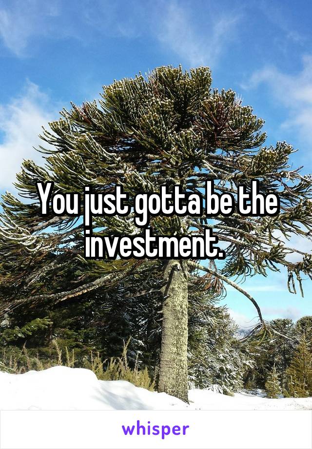 You just gotta be the investment. 