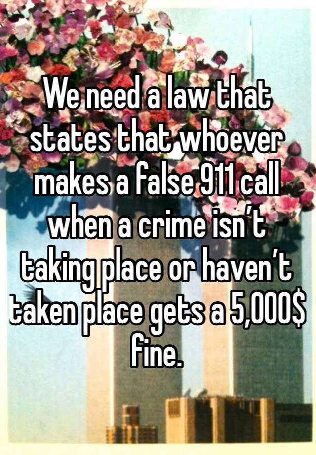 We need a law that states that whoever makes a false 911 call when a crime isn’t taking place or haven’t taken place gets a 5,000$ fine. 