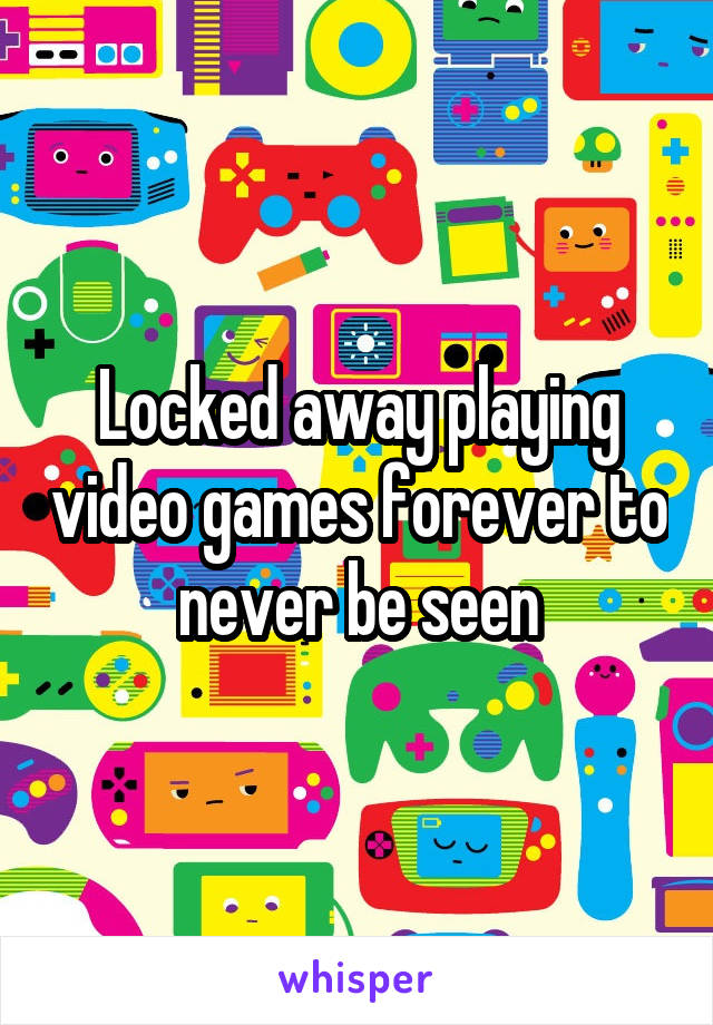 Locked away playing video games forever to never be seen