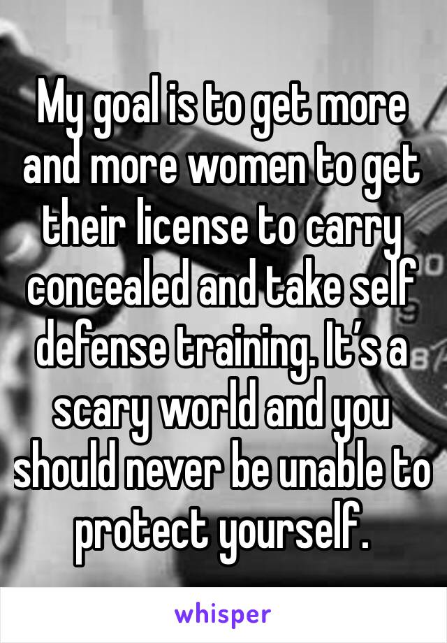 My goal is to get more and more women to get their license to carry concealed and take self defense training. It’s a scary world and you should never be unable to protect yourself. 