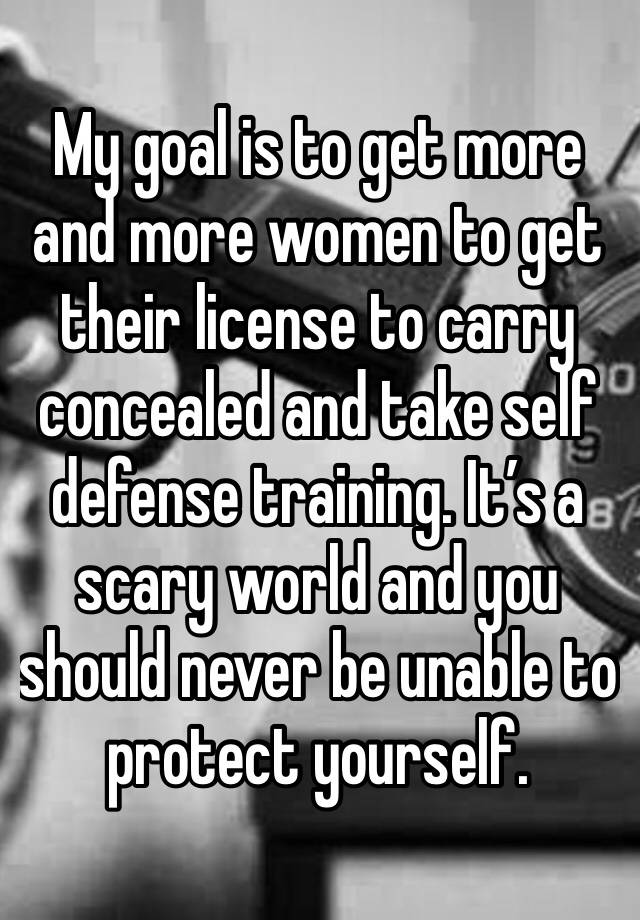 My goal is to get more and more women to get their license to carry concealed and take self defense training. It’s a scary world and you should never be unable to protect yourself. 