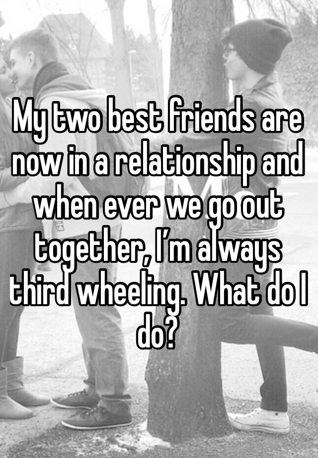 My two best friends are now in a relationship and when ever we go out together, I’m always third wheeling. What do I do?