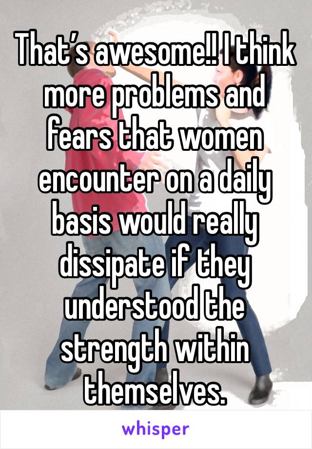 That’s awesome!! I think more problems and fears that women encounter on a daily basis would really dissipate if they understood the strength within themselves.