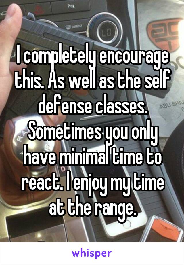 I completely encourage this. As well as the self defense classes. Sometimes you only have minimal time to react. I enjoy my time at the range.