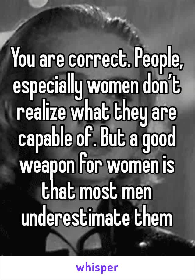 You are correct. People, especially women don’t realize what they are capable of. But a good weapon for women is that most men underestimate them