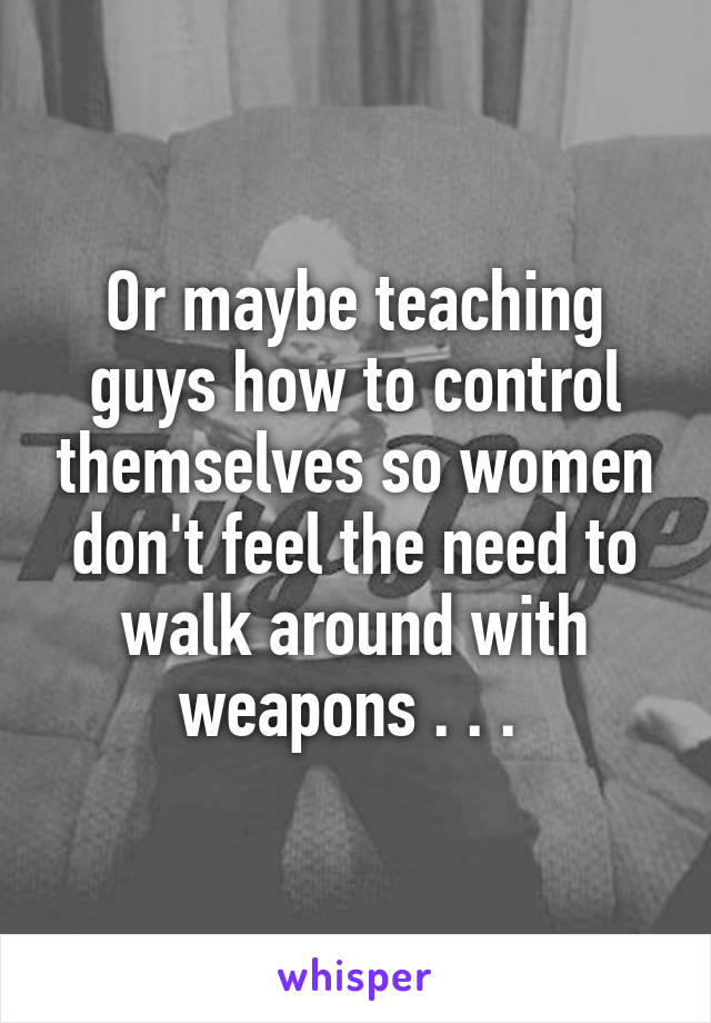 Or maybe teaching guys how to control themselves so women don't feel the need to walk around with weapons . . . 