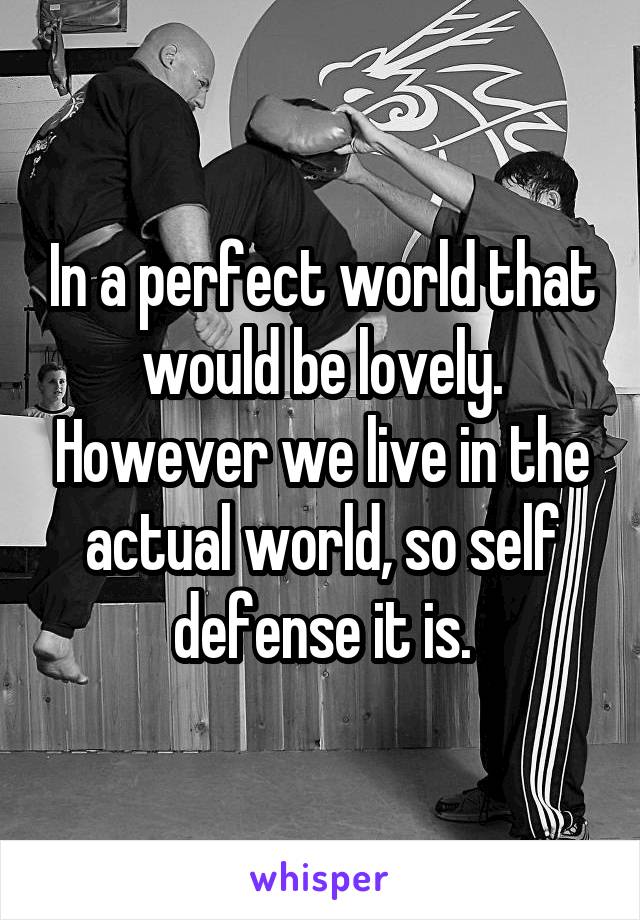 In a perfect world that would be lovely. However we live in the actual world, so self defense it is.