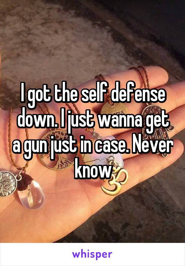 I got the self defense down. I just wanna get a gun just in case. Never know